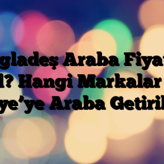 Bangladeş Araba Fiyatları Nasıl? Hangi Markalar Var? Türkiye’ye Araba Getirilir mi?