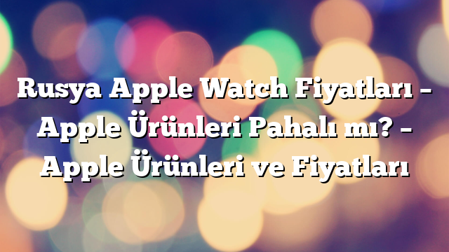 Rusya Apple Watch Fiyatları – Apple Ürünleri Pahalı mı? – Apple Ürünleri ve Fiyatları